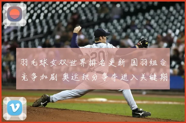 羽毛球女双世界排名更新 国羽组合竞争加剧 奥运积分争夺进入关键期