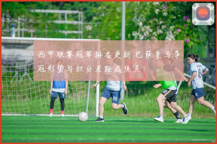 西甲联赛冠军排名更新 巴萨皇马争冠形势与积分差距成焦点