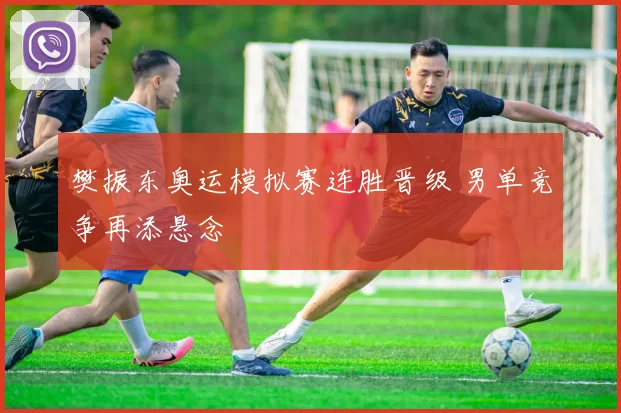 樊振东奥运模拟赛连胜晋级 男单竞争再添悬念