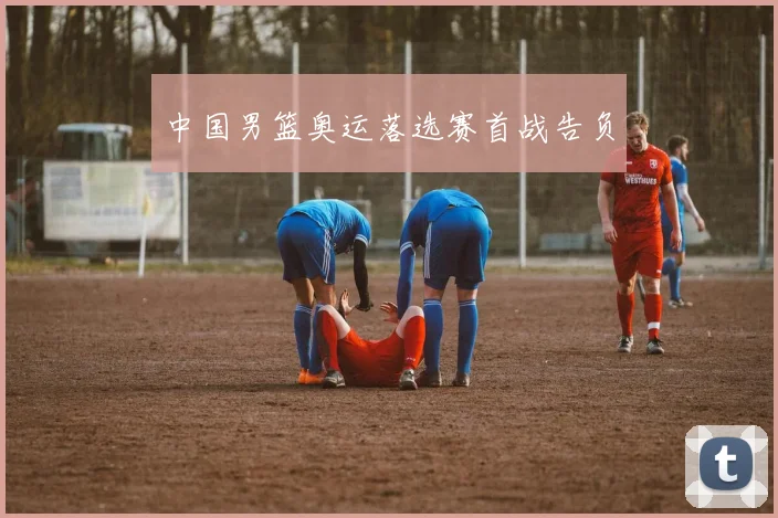 中国男篮奥运落选赛首战告负
