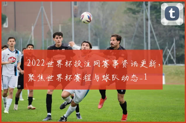 2022世界杯投注网赛事资讯更新，聚焦世界杯赛程与球队动态_1