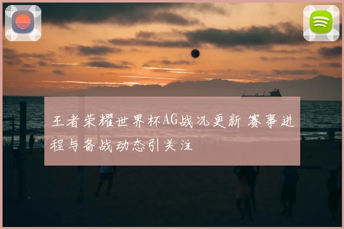 王者荣耀世界杯AG战况更新 赛事进程与备战动态引关注
