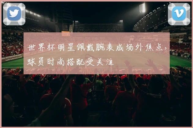 世界杯明星佩戴腕表成场外焦点，球员时尚搭配受关注
