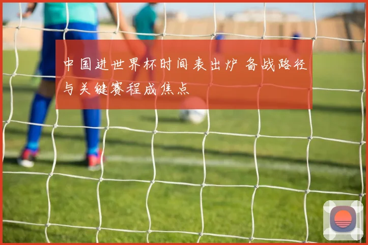 中国进世界杯时间表出炉 备战路径与关键赛程成焦点