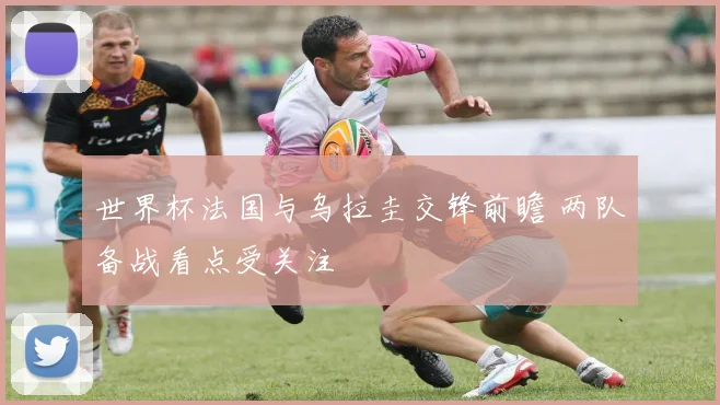世界杯法国与乌拉圭交锋前瞻 两队备战看点受关注