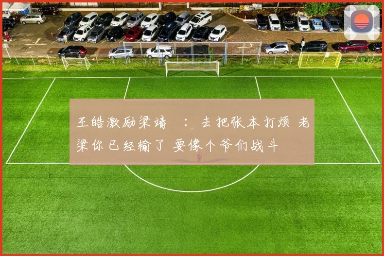 王皓激励梁靖崑：去把张本打烦 老梁你已经输了 要像个爷们战斗