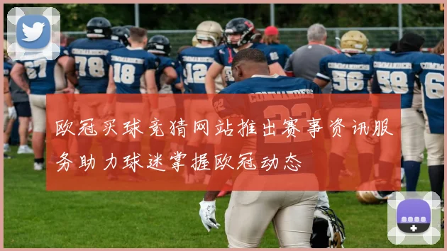 欧冠买球竞猜网站推出赛事资讯服务助力球迷掌握欧冠动态