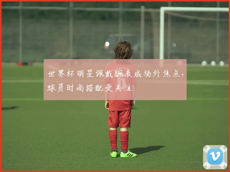 世界杯明星佩戴腕表成场外焦点,球员时尚搭配受关注